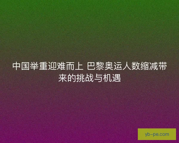 中国举重迎难而上 巴黎奥运人数缩减带来的挑战与机遇