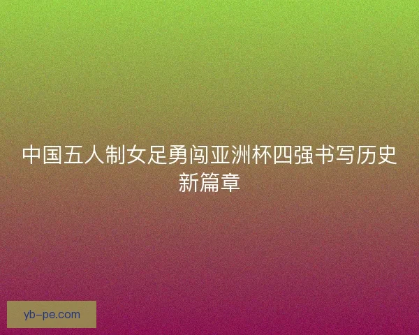中国五人制女足勇闯亚洲杯四强书写历史新篇章