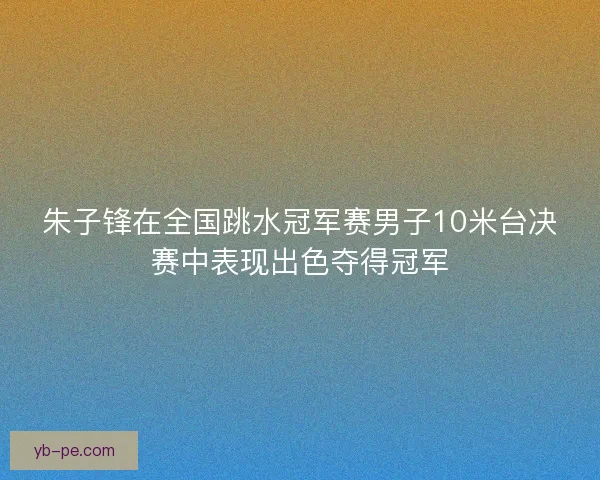 朱子锋在全国跳水冠军赛男子10米台决赛中表现出色夺得冠军