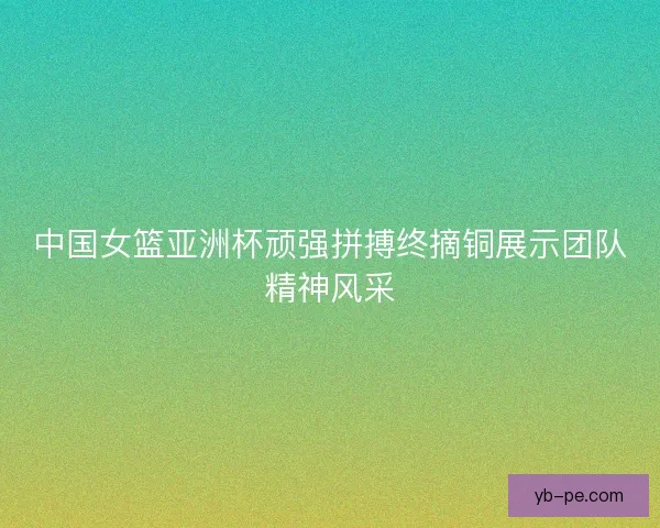中国女篮亚洲杯顽强拼搏终摘铜展示团队精神风采